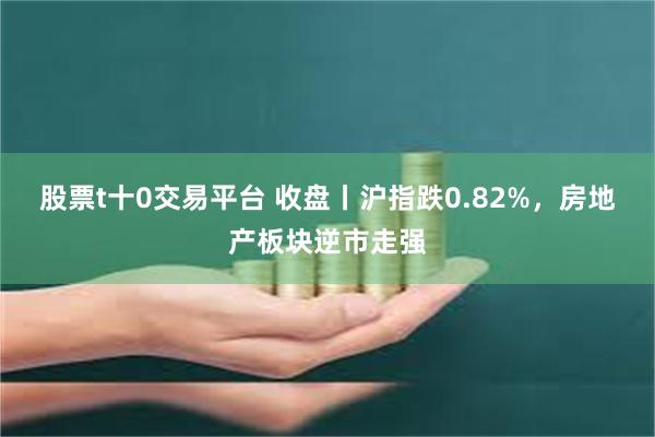 股票t十0交易平台 收盘丨沪指跌0.82%，房地产板块逆市走强