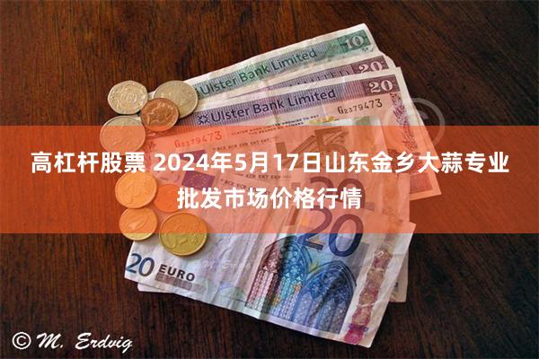 高杠杆股票 2024年5月17日山东金乡大蒜专业批发市场价格行情