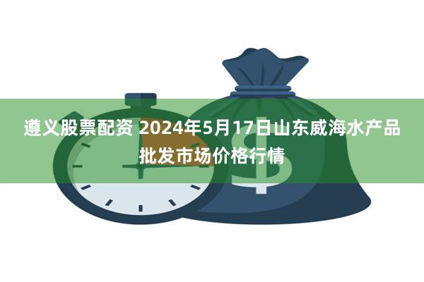 遵义股票配资 2024年5月17日山东威海水产品批发市场价格行情