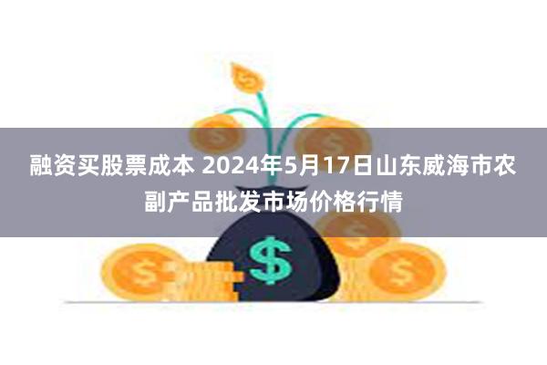 融资买股票成本 2024年5月17日山东威海市农副产品批发市场价格行情