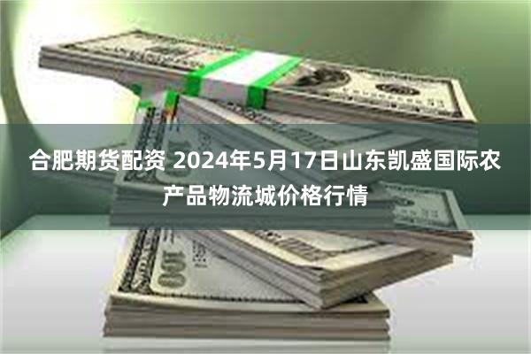 合肥期货配资 2024年5月17日山东凯盛国际农产品物流城价格行情