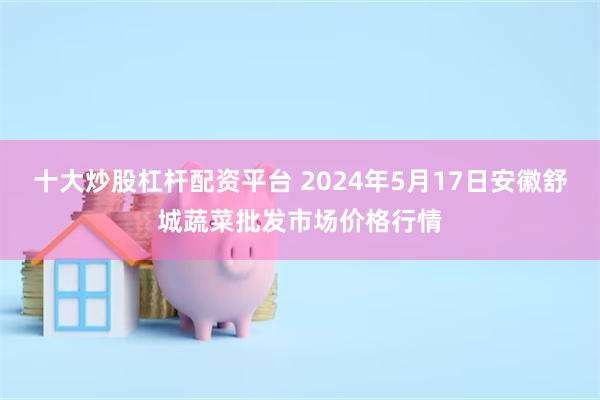 十大炒股杠杆配资平台 2024年5月17日安徽舒城蔬菜批发市场价格行情