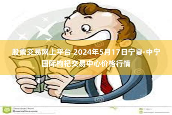 股票交易网上平台 2024年5月17日宁夏·中宁国际枸杞交易中心价格行情