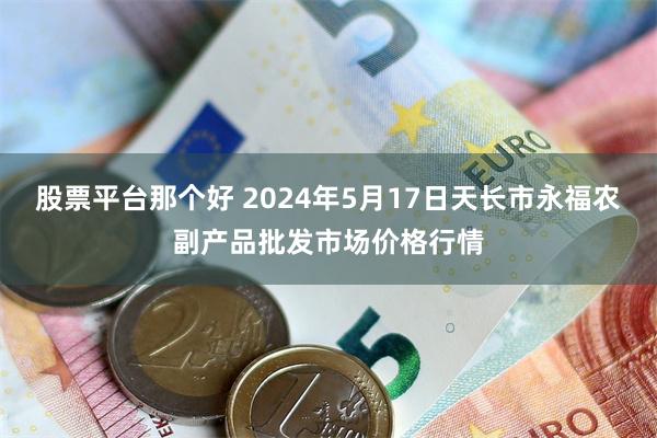 股票平台那个好 2024年5月17日天长市永福农副产品批发市场价格行情