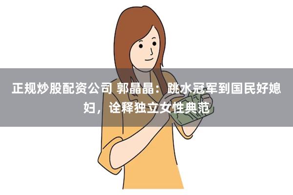 正规炒股配资公司 郭晶晶：跳水冠军到国民好媳妇，诠释独立女性典范