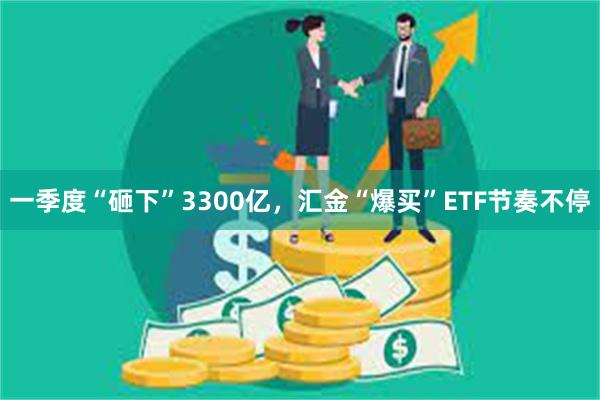 一季度“砸下”3300亿，汇金“爆买”ETF节奏不停