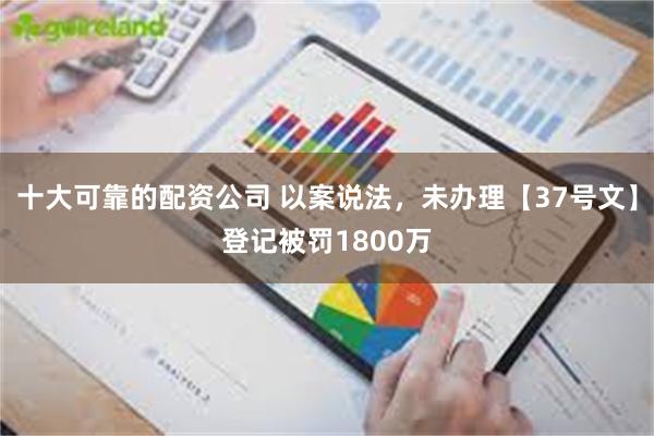 十大可靠的配资公司 以案说法，未办理【37号文】登记被罚1800万