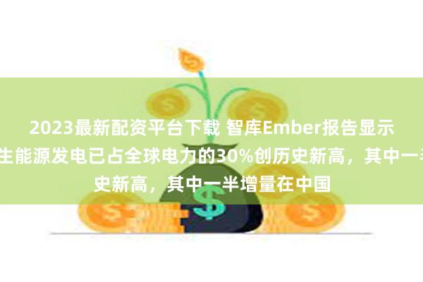 2023最新配资平台下载 智库Ember报告显示2023年可再生能源发电已占全球电力的30%创历史新高，其中一半增量在中国