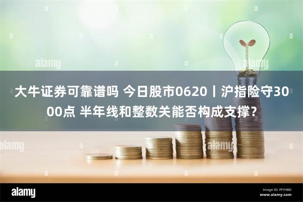 大牛证券可靠谱吗 今日股市0620丨沪指险守3000点 半年线和整数关能否构成支撑？