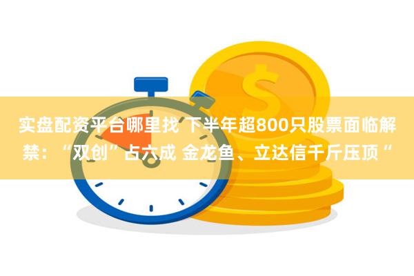 实盘配资平台哪里找 下半年超800只股票面临解禁：“双创”占六成 金龙鱼、立达信千斤压顶“