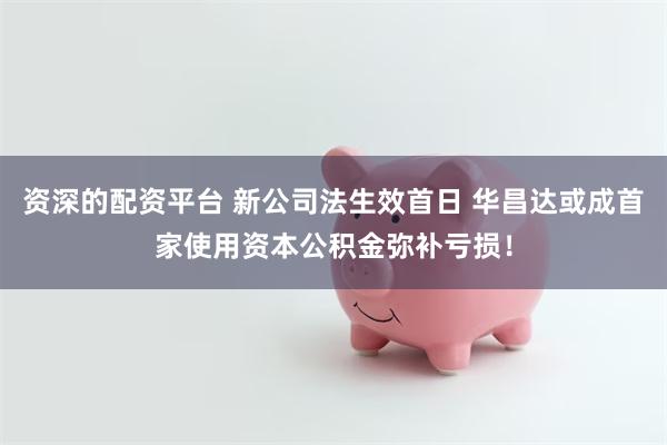 资深的配资平台 新公司法生效首日 华昌达或成首家使用资本公积金弥补亏损！