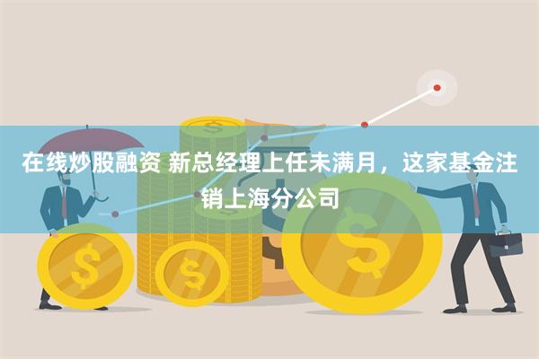 在线炒股融资 新总经理上任未满月，这家基金注销上海分公司