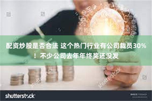 配资炒股是否合法 这个热门行业有公司裁员30%！不少公司去年年终奖还没发