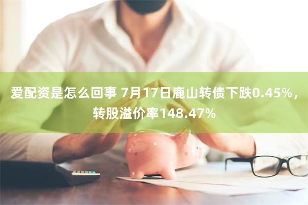 爱配资是怎么回事 7月17日鹿山转债下跌0.45%，转股溢价率148.47%