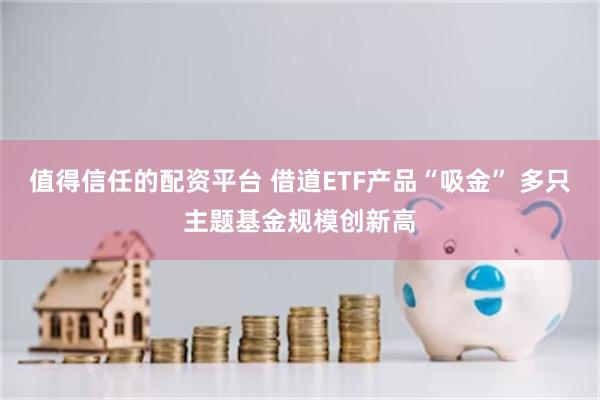 值得信任的配资平台 借道ETF产品“吸金” 多只主题基金规模创新高