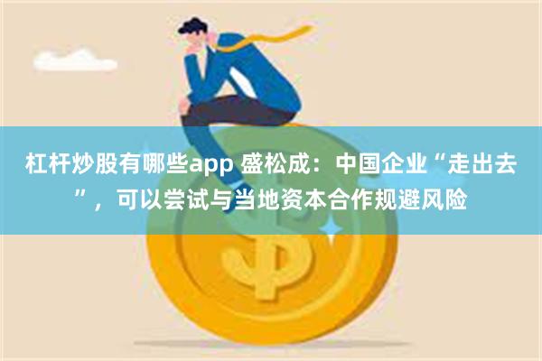 杠杆炒股有哪些app 盛松成：中国企业“走出去”，可以尝试与当地资本合作规避风险