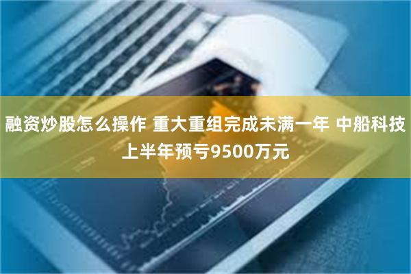 融资炒股怎么操作 重大重组完成未满一年 中船科技上半年预亏9500万元