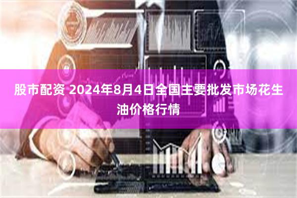 股市配资 2024年8月4日全国主要批发市场花生油价格行情