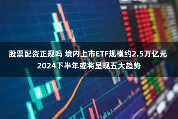 股票配资正规吗 境内上市ETF规模约2.5万亿元 2024下半年或将呈现五大趋势