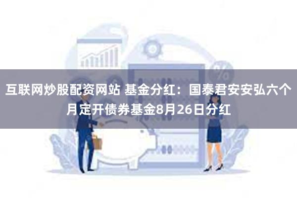 互联网炒股配资网站 基金分红：国泰君安安弘六个月定开债券基金8月26日分红