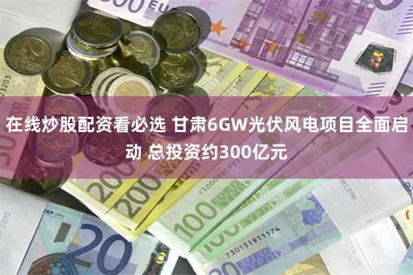 在线炒股配资看必选 甘肃6GW光伏风电项目全面启动 总投资约300亿元