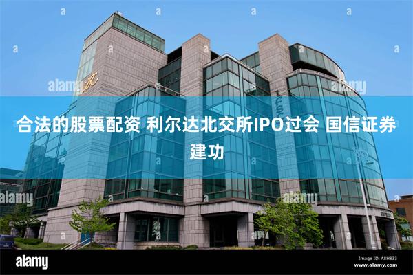 合法的股票配资 利尔达北交所IPO过会 国信证券建功