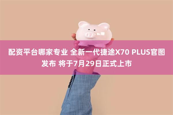 配资平台哪家专业 全新一代捷途X70 PLUS官图发布 将于7月29日正式上市