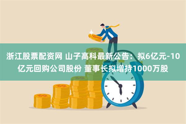 浙江股票配资网 山子高科最新公告：拟6亿元-10亿元回购公司股份 董事长拟增持1000万股