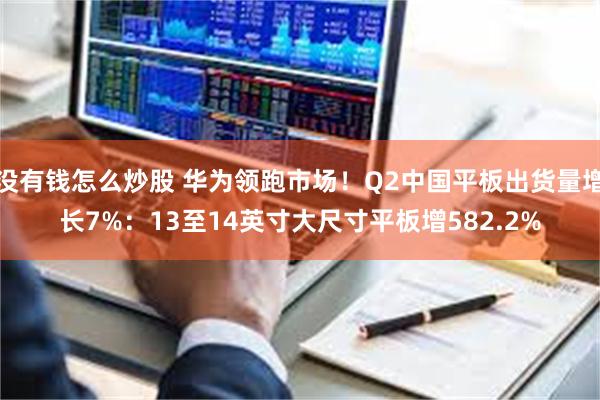 没有钱怎么炒股 华为领跑市场！Q2中国平板出货量增长7%：13至14英寸大尺寸平板增582.2%