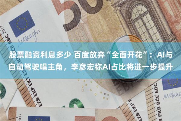 股票融资利息多少 百度放弃“全面开花”：AI与自动驾驶唱主角，李彦宏称AI占比将进一步提升