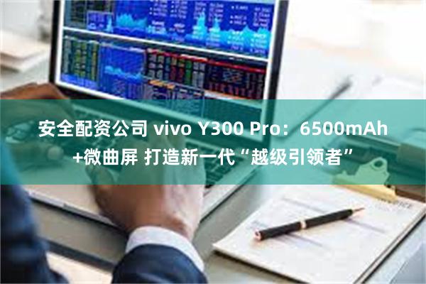 安全配资公司 vivo Y300 Pro：6500mAh+微曲屏 打造新一代“越级引领者”