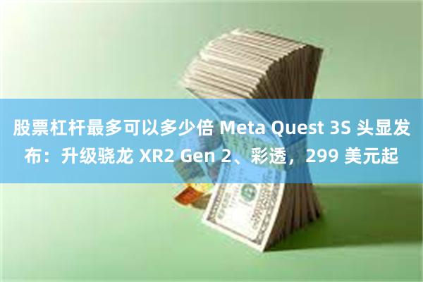 股票杠杆最多可以多少倍 Meta Quest 3S 头显发布：升级骁龙 XR2 Gen 2、彩透，299 美元起