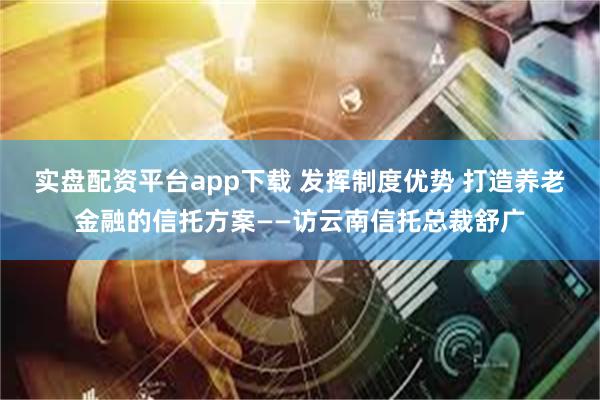 实盘配资平台app下载 发挥制度优势 打造养老金融的信托方案——访云南信托总裁舒广