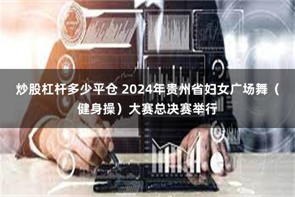 炒股杠杆多少平仓 2024年贵州省妇女广场舞（健身操）大赛总决赛举行