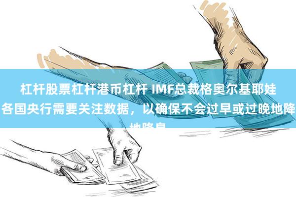 杠杆股票杠杆港币杠杆 IMF总裁格奥尔基耶娃：各国央行需要关注数据，以确保不会过早或过晚地降息