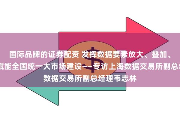 国际品牌的证券配资 发挥数据要素放大、叠加、倍增效应 赋能全国统一大市场建设——专访上海数据交易所副总经理韦志林