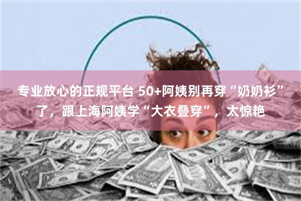 专业放心的正规平台 50+阿姨别再穿“奶奶衫”了，跟上海阿姨学“大衣叠穿”，太惊艳