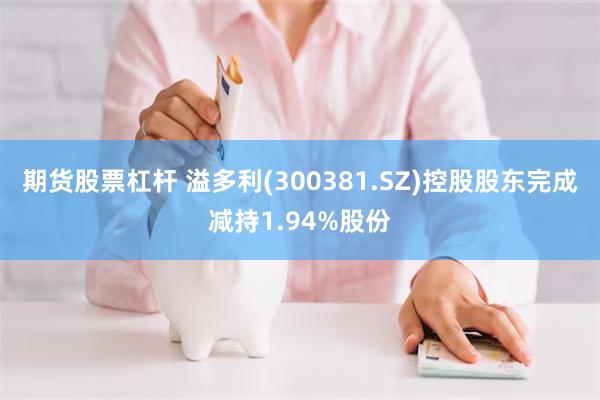 期货股票杠杆 溢多利(300381.SZ)控股股东完成减持1.94%股份