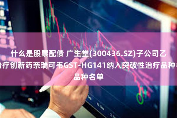 什么是股票配债 广生堂(300436.SZ)子公司乙肝治疗创新药奈瑞可韦GST-HG141纳入突破性治疗品种名单