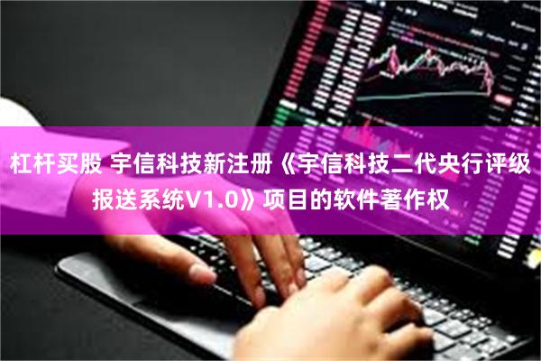 杠杆买股 宇信科技新注册《宇信科技二代央行评级报送系统V1.0》项目的软件著作权