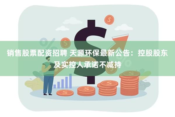 销售股票配资招聘 天源环保最新公告：控股股东及实控人承诺不减持