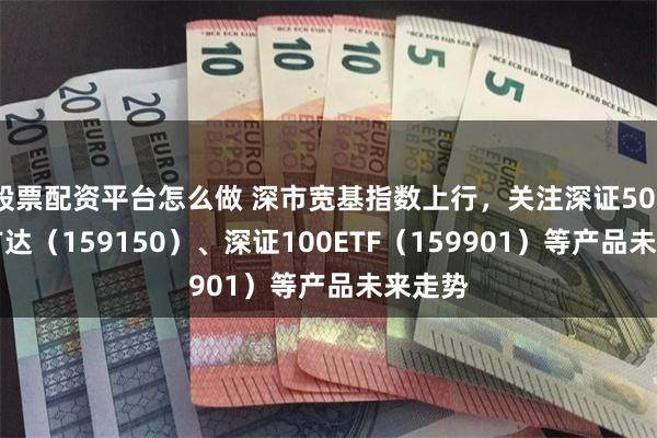 股票配资平台怎么做 深市宽基指数上行，关注深证50ETF易方达（159150）、深证100ETF（159901）等产品未来走势