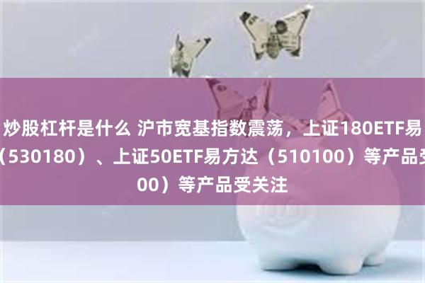 炒股杠杆是什么 沪市宽基指数震荡，上证180ETF易方达（530180）、上证50ETF易方达（510100）等产品受关注