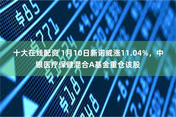 十大在线配资 1月10日新诺威涨11.04%，中银医疗保健混合A基金重仓该股