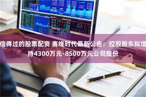 信得过的股票配资 赛维时代最新公告：控股股东拟增持4300万元-8500万元公司股份