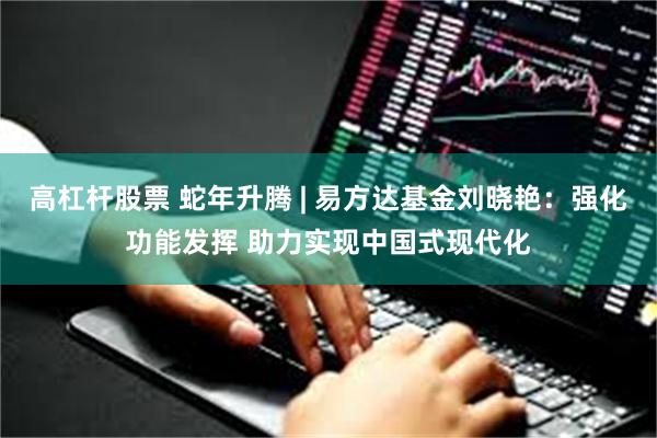 高杠杆股票 蛇年升腾 | 易方达基金刘晓艳：强化功能发挥 助力实现中国式现代化