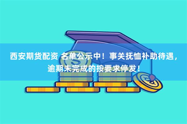 西安期货配资 名单公示中！事关抚恤补助待遇，逾期未完成的按要求停发！