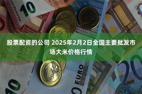 股票配资的公司 2025年2月2日全国主要批发市场大米价格行情