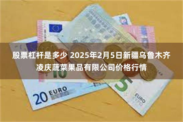 股票杠杆是多少 2025年2月5日新疆乌鲁木齐凌庆蔬菜果品有限公司价格行情