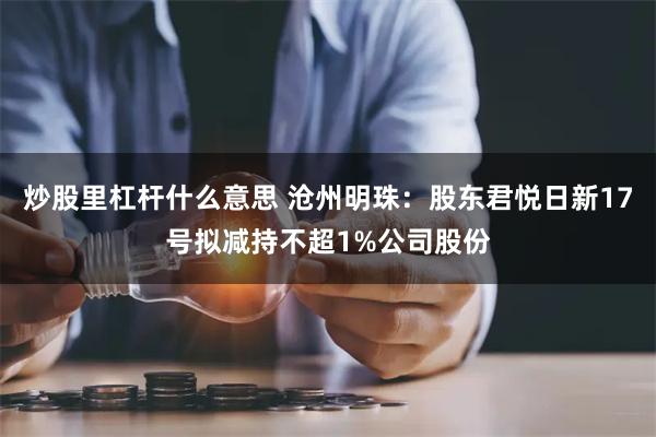 炒股里杠杆什么意思 沧州明珠：股东君悦日新17号拟减持不超1%公司股份